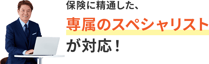 保険に精通した専属のスペシャリストが対応！