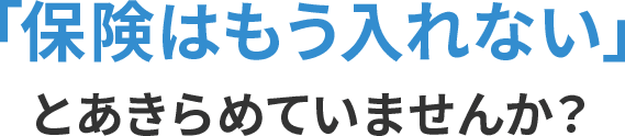 「保険はもう入れない」と諦めていませんか？